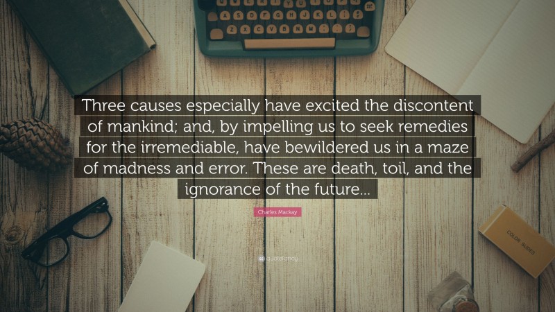 Charles Mackay Quote: “Three causes especially have excited the discontent of mankind; and, by impelling us to seek remedies for the irremediable, have bewildered us in a maze of madness and error. These are death, toil, and the ignorance of the future...”
