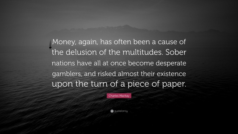 Charles Mackay Quote: “Money, again, has often been a cause of the delusion of the multitudes. Sober nations have all at once become desperate gamblers, and risked almost their existence upon the turn of a piece of paper.”