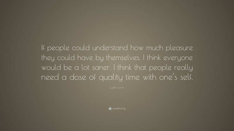 Lydia Lunch Quote: “If people could understand how much pleasure they could have by themselves, I think everyone would be a lot saner. I think that people really need a dose of quality time with one’s self.”