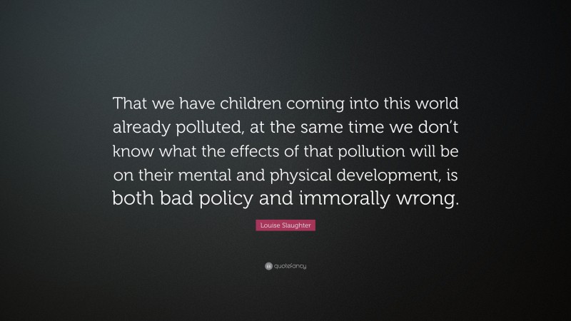 Louise Slaughter Quote: “That we have children coming into this world already polluted, at the same time we don’t know what the effects of that pollution will be on their mental and physical development, is both bad policy and immorally wrong.”