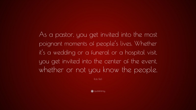 Rob Bell Quote: “As a pastor, you get invited into the most poignant moments of people’s lives. Whether it’s a wedding or a funeral or a hospital visit, you get invited into the center of the event, whether or not you know the people.”