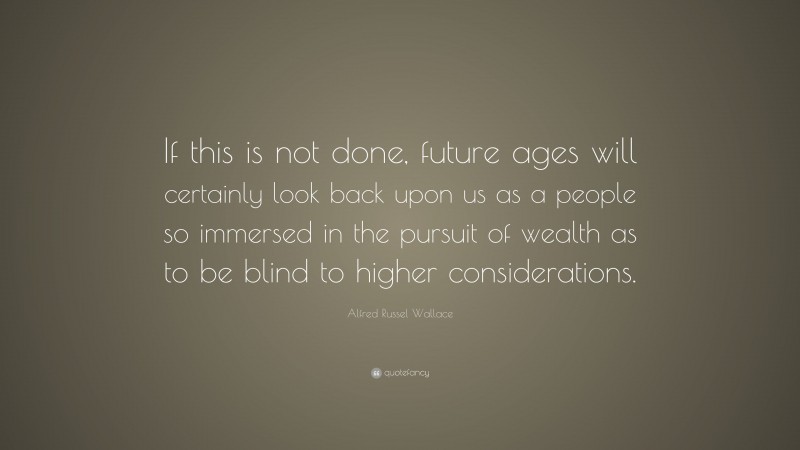 Alfred Russel Wallace Quote: “If this is not done, future ages will certainly look back upon us as a people so immersed in the pursuit of wealth as to be blind to higher considerations.”