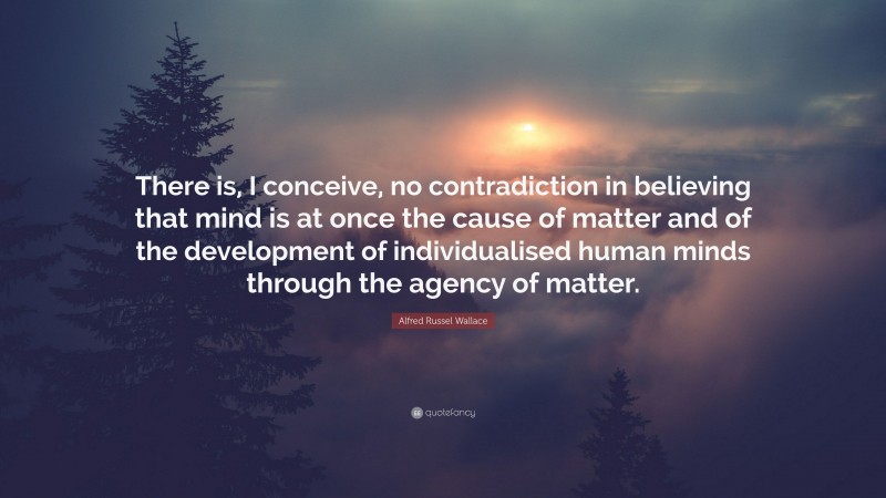 Alfred Russel Wallace Quote: “There is, I conceive, no contradiction in believing that mind is at once the cause of matter and of the development of individualised human minds through the agency of matter.”