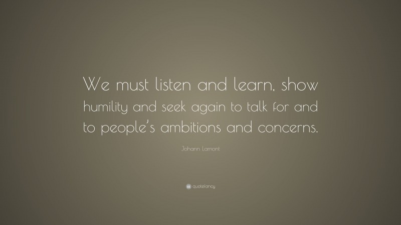 Johann Lamont Quote: “We must listen and learn, show humility and seek again to talk for and to people’s ambitions and concerns.”