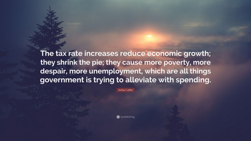 Arthur Laffer Quote: “The tax rate increases reduce economic growth; they shrink the pie; they cause more poverty, more despair, more unemployment, which are all things government is trying to alleviate with spending.”