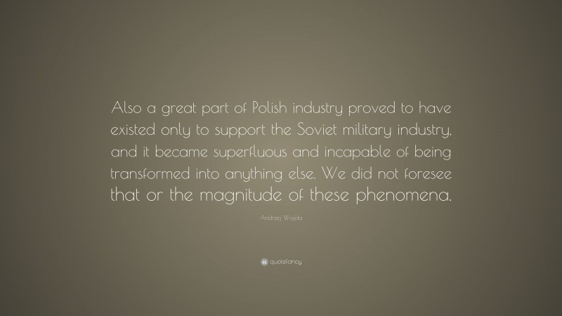 Andrzej Wajda Quote: “Also a great part of Polish industry proved to have existed only to support the Soviet military industry, and it became superfluous and incapable of being transformed into anything else. We did not foresee that or the magnitude of these phenomena.”