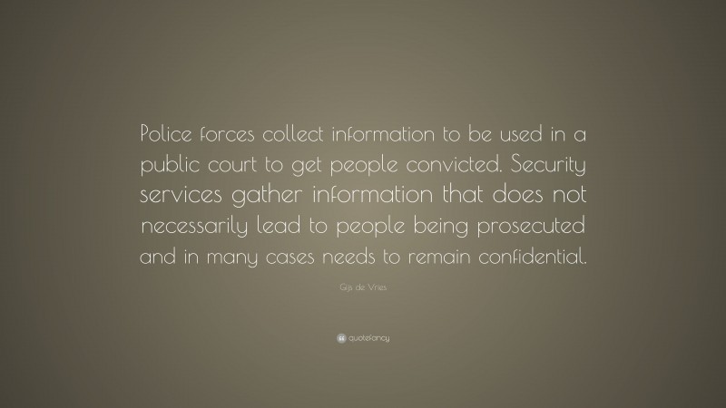 Gijs de Vries Quote: “Police forces collect information to be used in a public court to get people convicted. Security services gather information that does not necessarily lead to people being prosecuted and in many cases needs to remain confidential.”