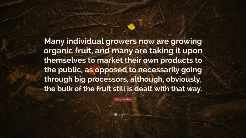 Greg Walden Quote: “Many individual growers now are growing organic fruit, and many are taking it upon themselves to market their own products to the public, as opposed to necessarily going through big processors, although, obviously, the bulk of the fruit still is dealt with that way.”