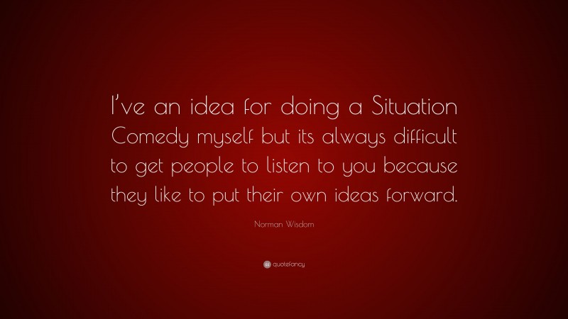 Norman Wisdom Quote: “I’ve an idea for doing a Situation Comedy myself but its always difficult to get people to listen to you because they like to put their own ideas forward.”