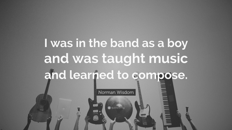 Norman Wisdom Quote: “I was in the band as a boy and was taught music and learned to compose.”