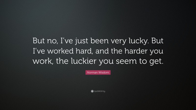 Norman Wisdom Quote: “But no, I’ve just been very lucky. But I’ve worked hard, and the harder you work, the luckier you seem to get.”