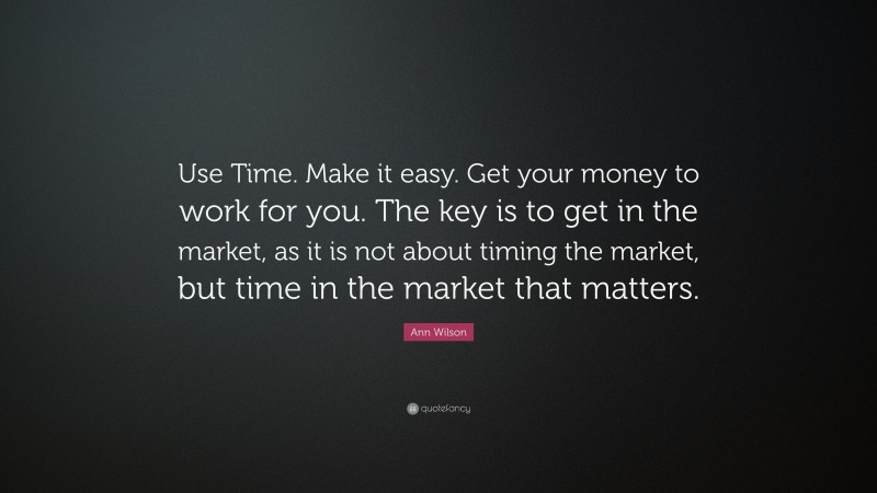 Ann Wilson Quote: “Use Time. Make it easy. Get your money to work for you. The key is to get in the market, as it is not about timing the market, but time in the market that matters.”