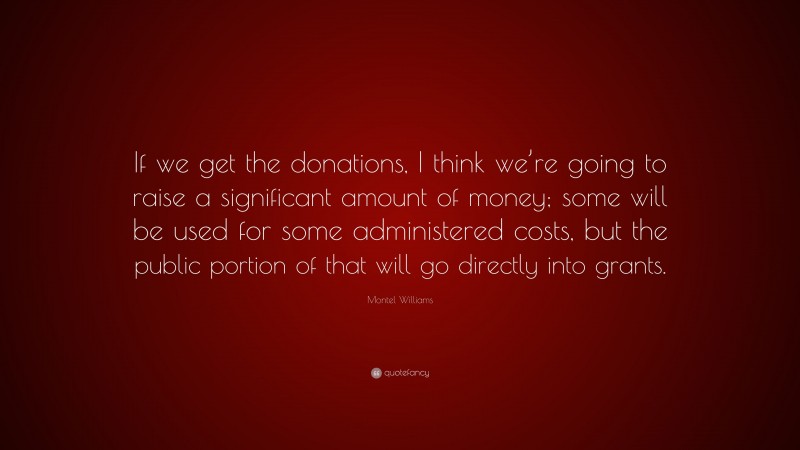 Montel Williams Quote: “If we get the donations, I think we’re going to raise a significant amount of money; some will be used for some administered costs, but the public portion of that will go directly into grants.”