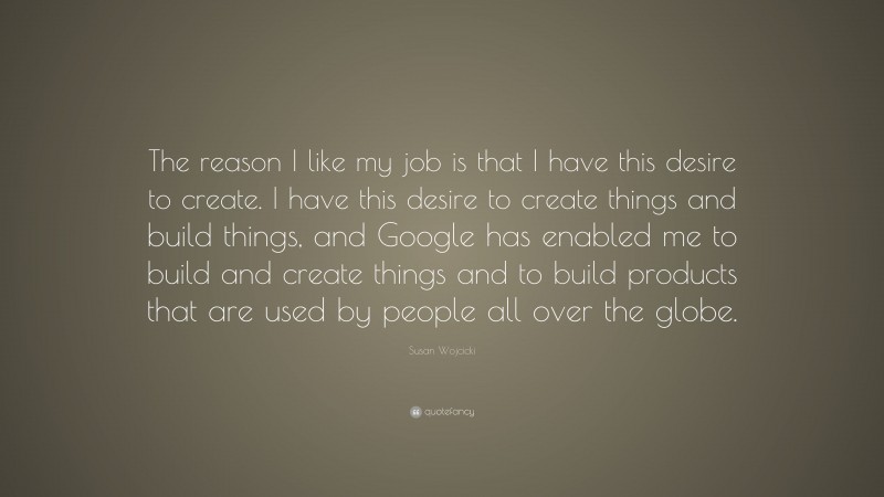Susan Wojcicki Quote: “The reason I like my job is that I have this desire to create. I have this desire to create things and build things, and Google has enabled me to build and create things and to build products that are used by people all over the globe.”