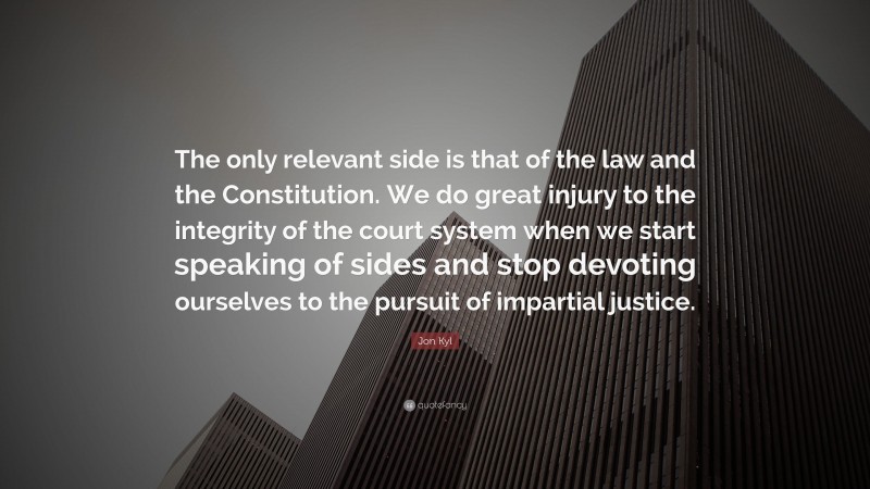 Jon Kyl Quote: “The only relevant side is that of the law and the Constitution. We do great injury to the integrity of the court system when we start speaking of sides and stop devoting ourselves to the pursuit of impartial justice.”