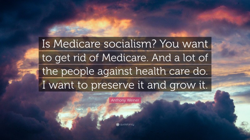 Anthony Weiner Quote: “Is Medicare socialism? You want to get rid of Medicare. And a lot of the people against health care do. I want to preserve it and grow it.”