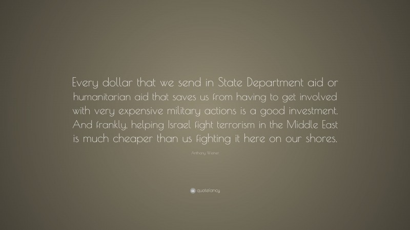 Anthony Weiner Quote: “Every dollar that we send in State Department aid or humanitarian aid that saves us from having to get involved with very expensive military actions is a good investment. And frankly, helping Israel fight terrorism in the Middle East is much cheaper than us fighting it here on our shores.”