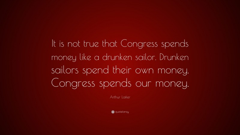 Arthur Laffer Quote: “It is not true that Congress spends money like a drunken sailor. Drunken sailors spend their own money. Congress spends our money.”