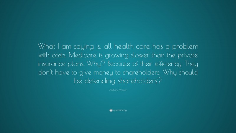Anthony Weiner Quote: “What I am saying is, all health care has a problem with costs. Medicare is growing slower than the private insurance plans. Why? Because of their efficiency. They don’t have to give money to shareholders. Why should be defending shareholders?”