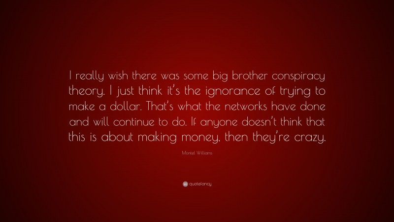 Montel Williams Quote: “I really wish there was some big brother conspiracy theory. I just think it’s the ignorance of trying to make a dollar. That’s what the networks have done and will continue to do. If anyone doesn’t think that this is about making money, then they’re crazy.”