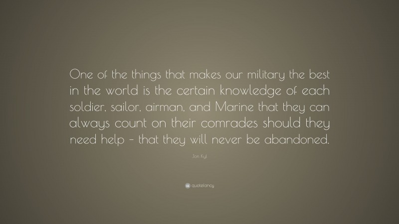 Jon Kyl Quote: “One of the things that makes our military the best in the world is the certain knowledge of each soldier, sailor, airman, and Marine that they can always count on their comrades should they need help – that they will never be abandoned.”