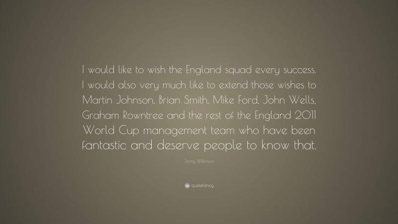 Jonny Wilkinson Quote: “I would like to wish the England squad every success. I would also very much like to extend those wishes to Martin Johnson, Brian Smith, Mike Ford, John Wells, Graham Rowntree and the rest of the England 2011 World Cup management team who have been fantastic and deserve people to know that.”