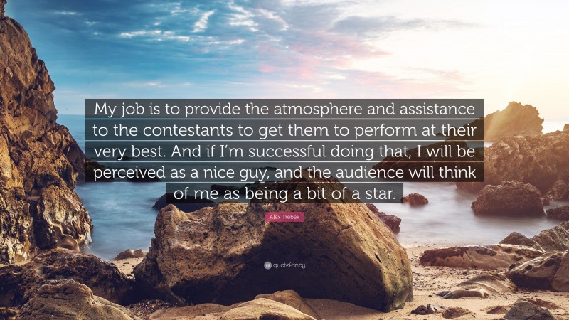 Alex Trebek Quote: “My job is to provide the atmosphere and assistance to the contestants to get them to perform at their very best. And if I’m successful doing that, I will be perceived as a nice guy, and the audience will think of me as being a bit of a star.”