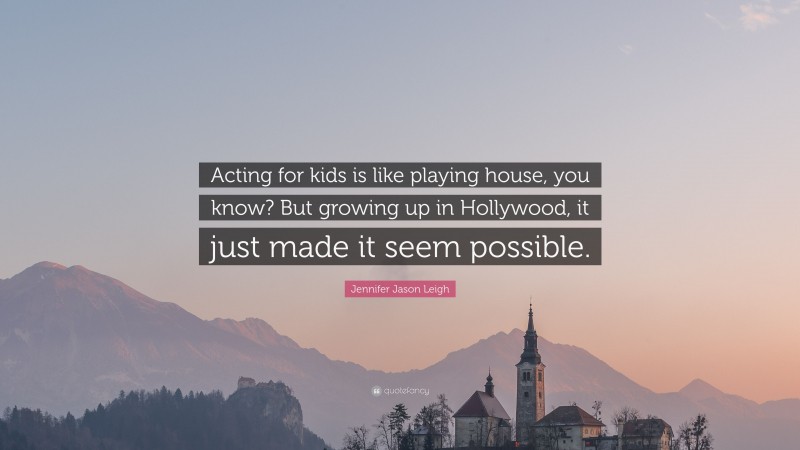 Jennifer Jason Leigh Quote: “Acting for kids is like playing house, you know? But growing up in Hollywood, it just made it seem possible.”