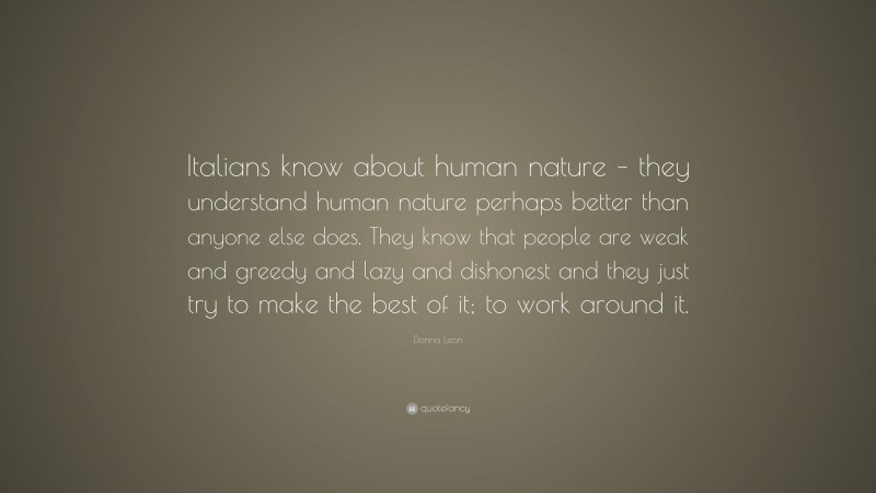 Donna Leon Quote: “Italians know about human nature – they understand human nature perhaps better than anyone else does. They know that people are weak and greedy and lazy and dishonest and they just try to make the best of it; to work around it.”