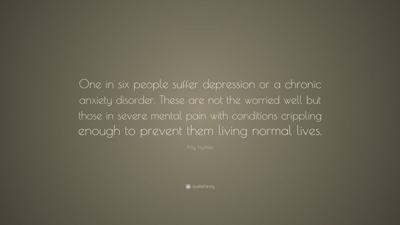 Polly Toynbee Quote: “One in six people suffer depression or a chronic anxiety disorder. These are not the worried well but those in severe mental pain with conditions crippling enough to prevent them living normal lives.”