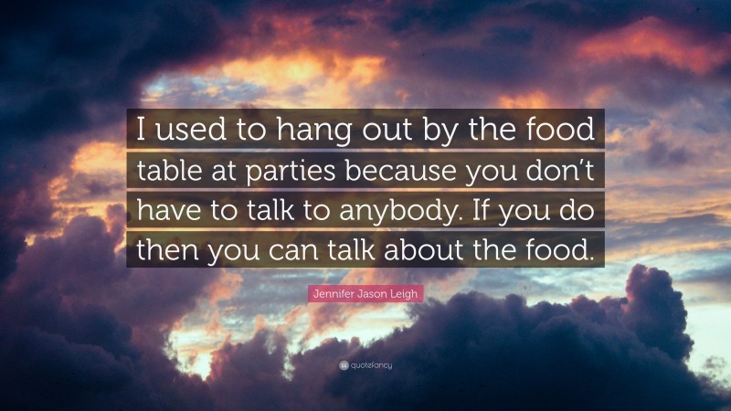 Jennifer Jason Leigh Quote: “I used to hang out by the food table at parties because you don’t have to talk to anybody. If you do then you can talk about the food.”