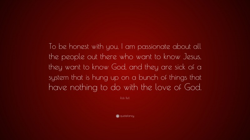 Rob Bell Quote: “To be honest with you, I am passionate about all the people out there who want to know Jesus, they want to know God, and they are sick of a system that is hung up on a bunch of things that have nothing to do with the love of God.”