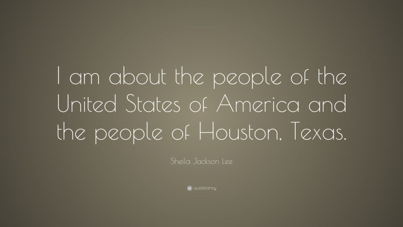 Sheila Jackson Lee Quote: “I am about the people of the United States of America and the people of Houston, Texas.”