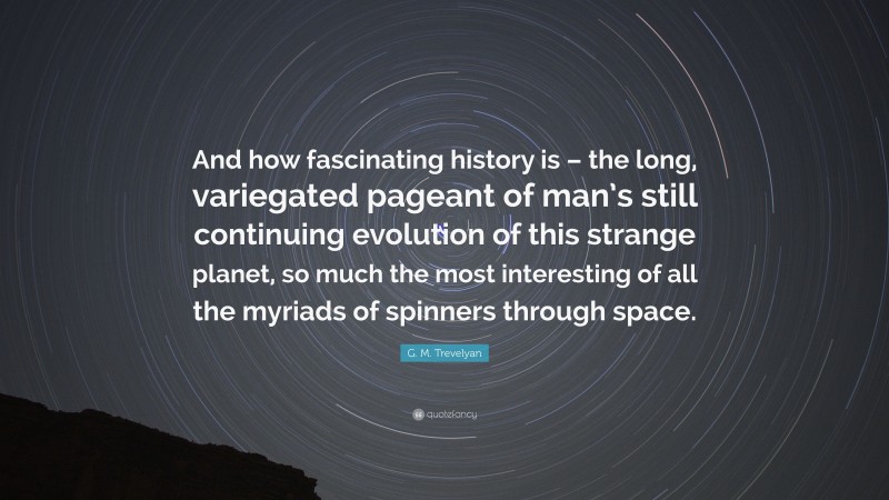 G. M. Trevelyan Quote: “And how fascinating history is – the long, variegated pageant of man’s still continuing evolution of this strange planet, so much the most interesting of all the myriads of spinners through space.”