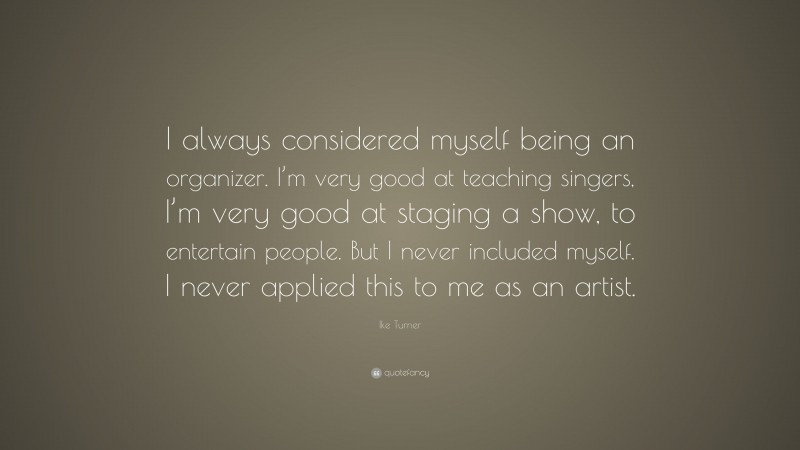Ike Turner Quote: “I always considered myself being an organizer. I’m very good at teaching singers, I’m very good at staging a show, to entertain people. But I never included myself. I never applied this to me as an artist.”