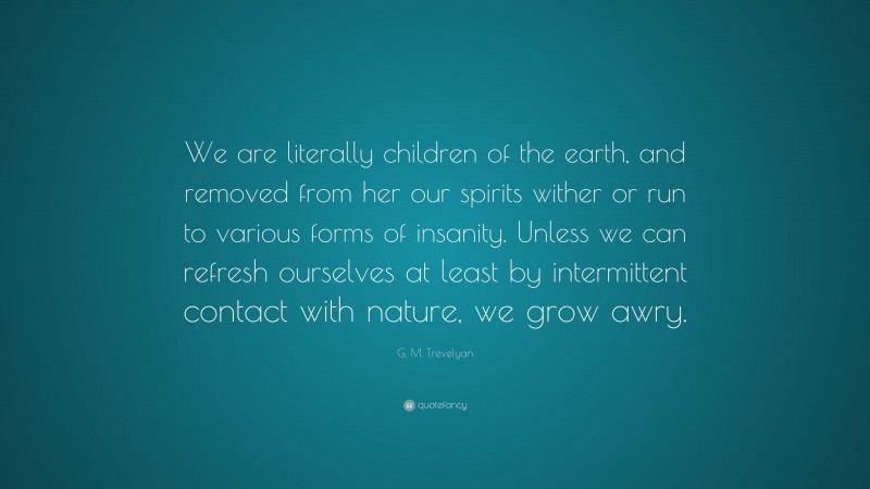 G. M. Trevelyan Quote: “We are literally children of the earth, and removed from her our spirits wither or run to various forms of insanity. Unless we can refresh ourselves at least by intermittent contact with nature, we grow awry.”