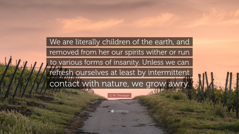 G. M. Trevelyan Quote: “We are literally children of the earth, and removed from her our spirits wither or run to various forms of insanity. Unless we can refresh ourselves at least by intermittent contact with nature, we grow awry.”