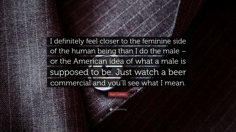 Kurt Cobain Quote: “I definitely feel closer to the feminine side of the human being than I do the male – or the American idea of what a male is supposed to be. Just watch a beer commercial and you’ll see what I mean.”