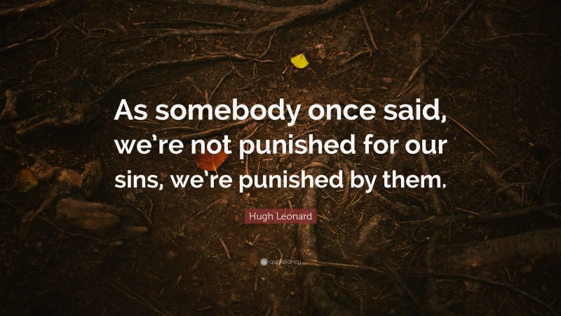 Hugh Leonard Quote: “As somebody once said, we’re not punished for our sins, we’re punished by them.”