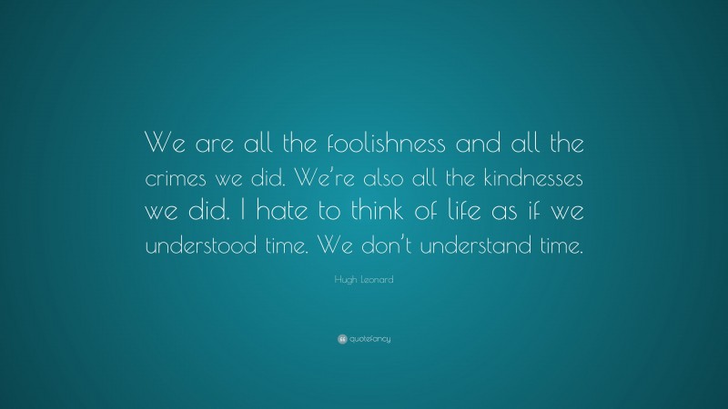 Hugh Leonard Quote: “We are all the foolishness and all the crimes we did. We’re also all the kindnesses we did. I hate to think of life as if we understood time. We don’t understand time.”