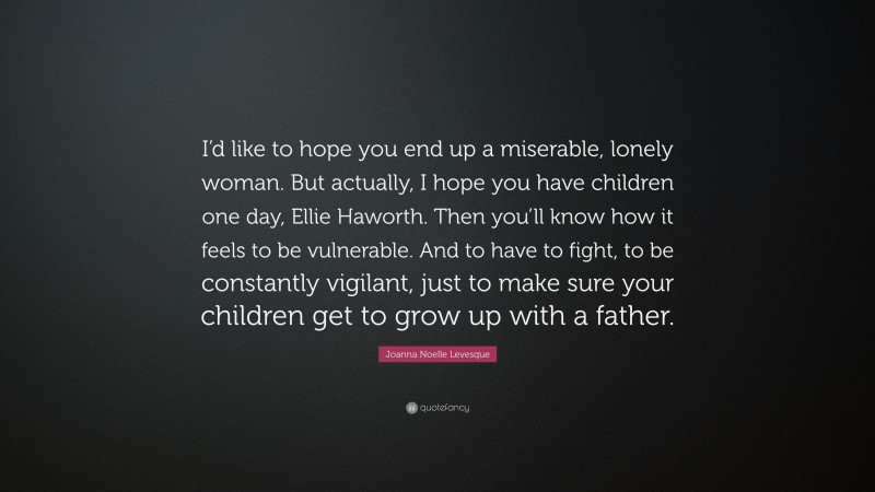 Joanna Noelle Levesque Quote: “I’d like to hope you end up a miserable, lonely woman. But actually, I hope you have children one day, Ellie Haworth. Then you’ll know how it feels to be vulnerable. And to have to fight, to be constantly vigilant, just to make sure your children get to grow up with a father.”