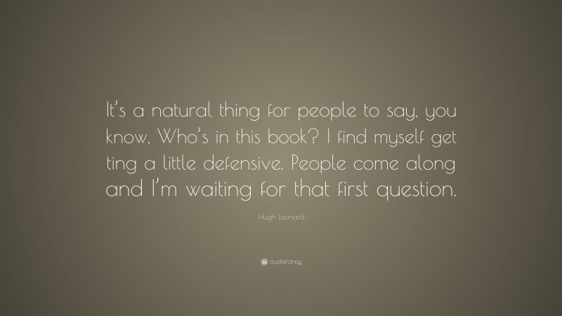 Hugh Leonard Quote: “It’s a natural thing for people to say, you know, Who’s in this book? I find myself get ting a little defensive. People come along and I’m waiting for that first question.”