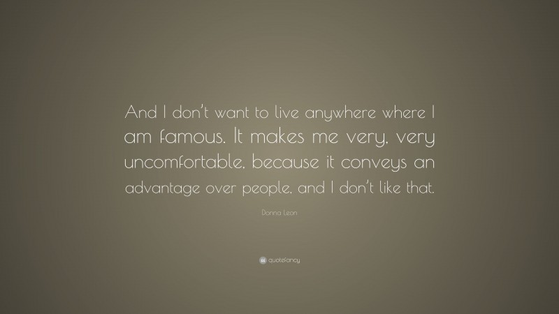 Donna Leon Quote: “And I don’t want to live anywhere where I am famous. It makes me very, very uncomfortable, because it conveys an advantage over people, and I don’t like that.”