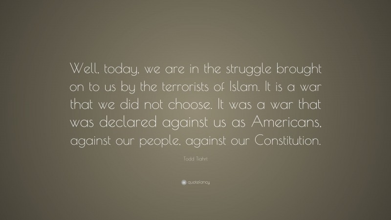Todd Tiahrt Quote: “Well, today, we are in the struggle brought on to us by the terrorists of Islam. It is a war that we did not choose. It was a war that was declared against us as Americans, against our people, against our Constitution.”