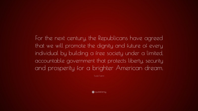 Todd Tiahrt Quote: “For the next century, the Republicans have agreed that we will promote the dignity and future of every individual by building a free society under a limited, accountable government that protects liberty, security and prosperity for a brighter American dream.”