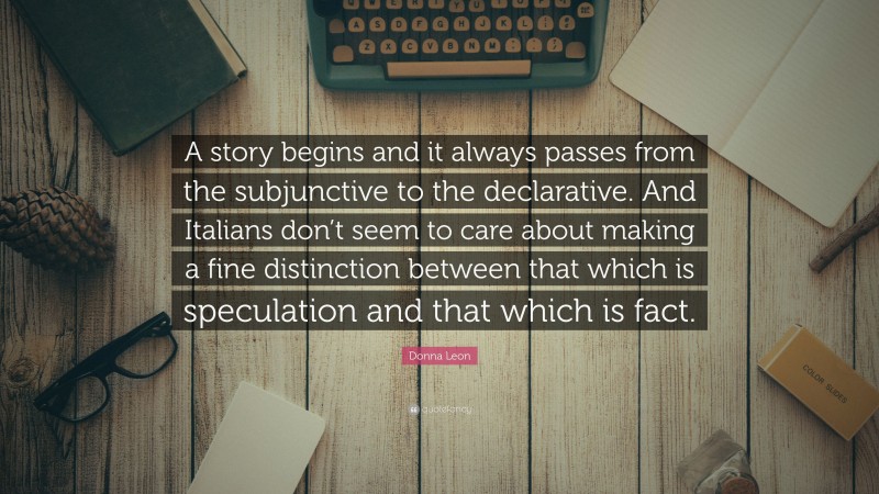 Donna Leon Quote: “A story begins and it always passes from the subjunctive to the declarative. And Italians don’t seem to care about making a fine distinction between that which is speculation and that which is fact.”