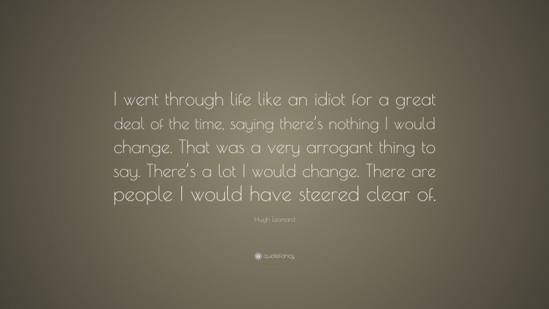 Hugh Leonard Quote: “I went through life like an idiot for a great deal of the time, saying there’s nothing I would change. That was a very arrogant thing to say. There’s a lot I would change. There are people I would have steered clear of.”