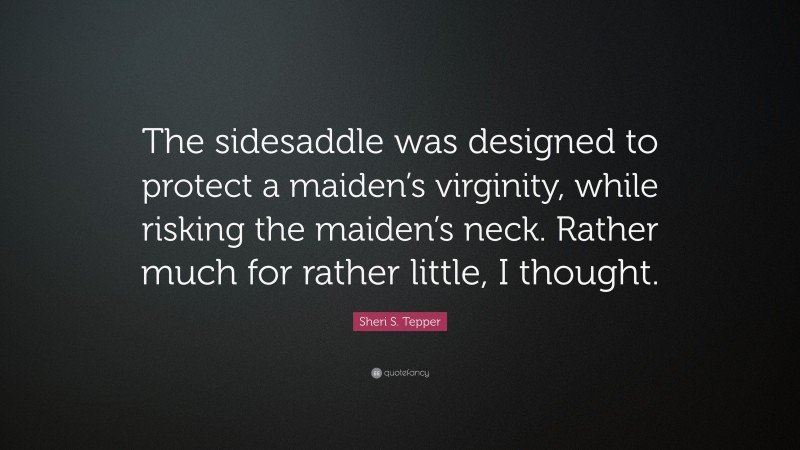 Sheri S. Tepper Quote: “The sidesaddle was designed to protect a maiden’s virginity, while risking the maiden’s neck. Rather much for rather little, I thought.”