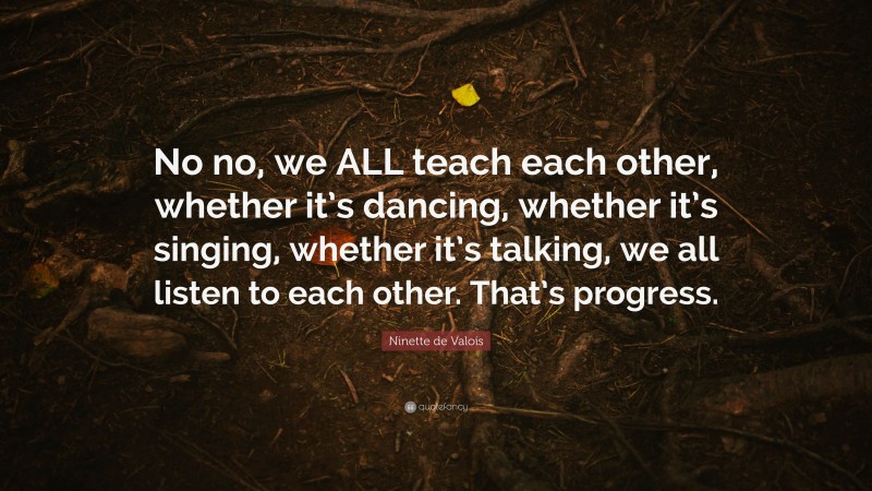Ninette de Valois Quote: “No no, we ALL teach each other, whether it’s dancing, whether it’s singing, whether it’s talking, we all listen to each other. That’s progress.”