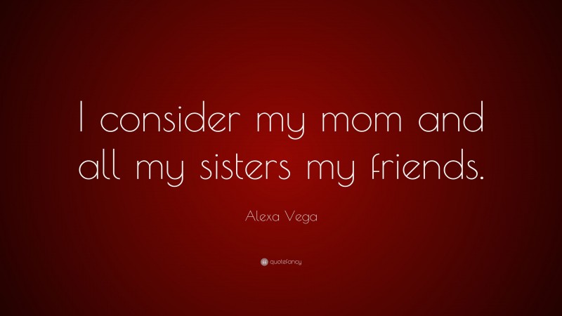Alexa Vega Quote: “I consider my mom and all my sisters my friends.”